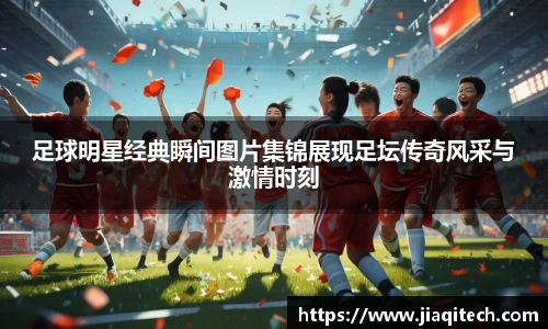 足球明星经典瞬间图片集锦展现足坛传奇风采与激情时刻